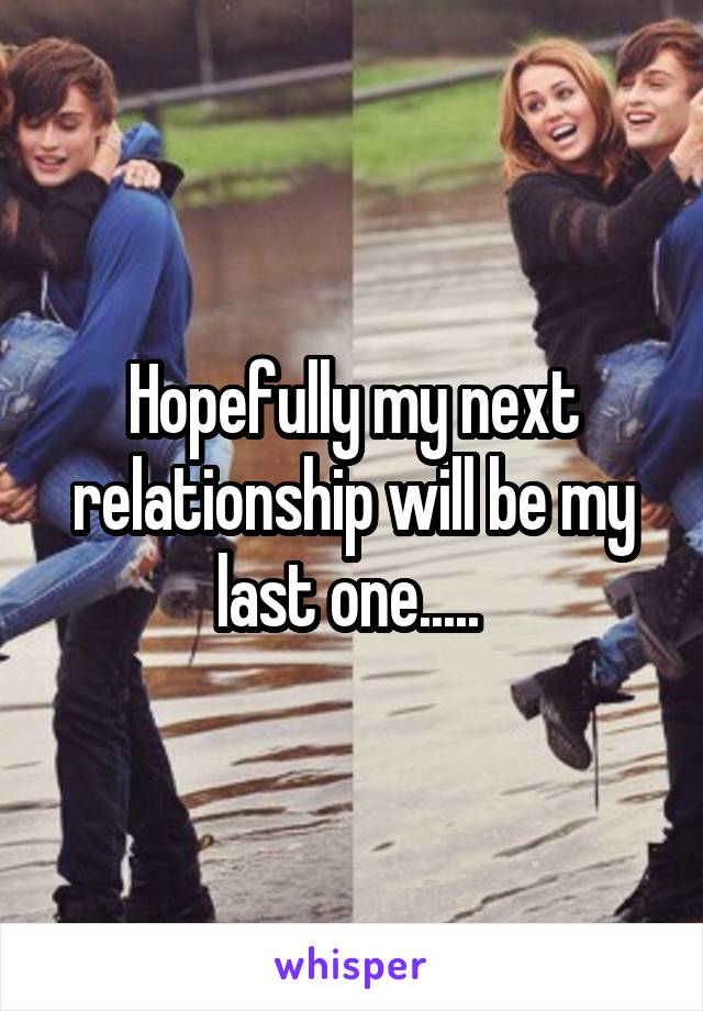 Hopefully my next relationship will be my last one..... 