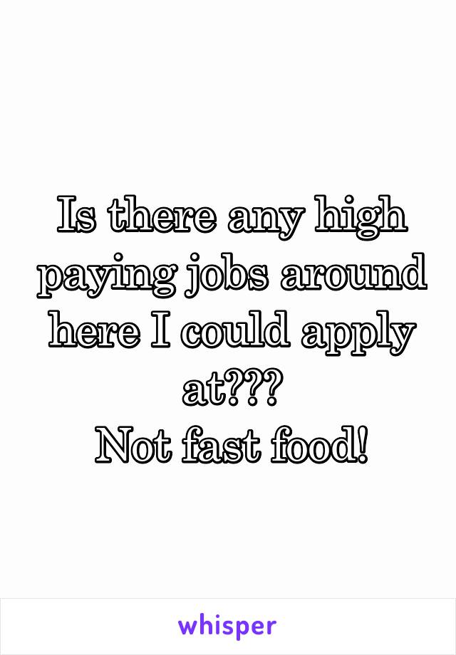 Is there any high paying jobs around here I could apply at???
Not fast food!