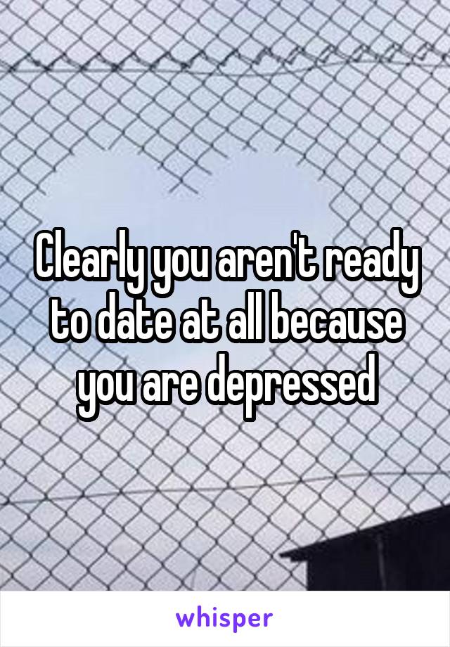 Clearly you aren't ready to date at all because you are depressed