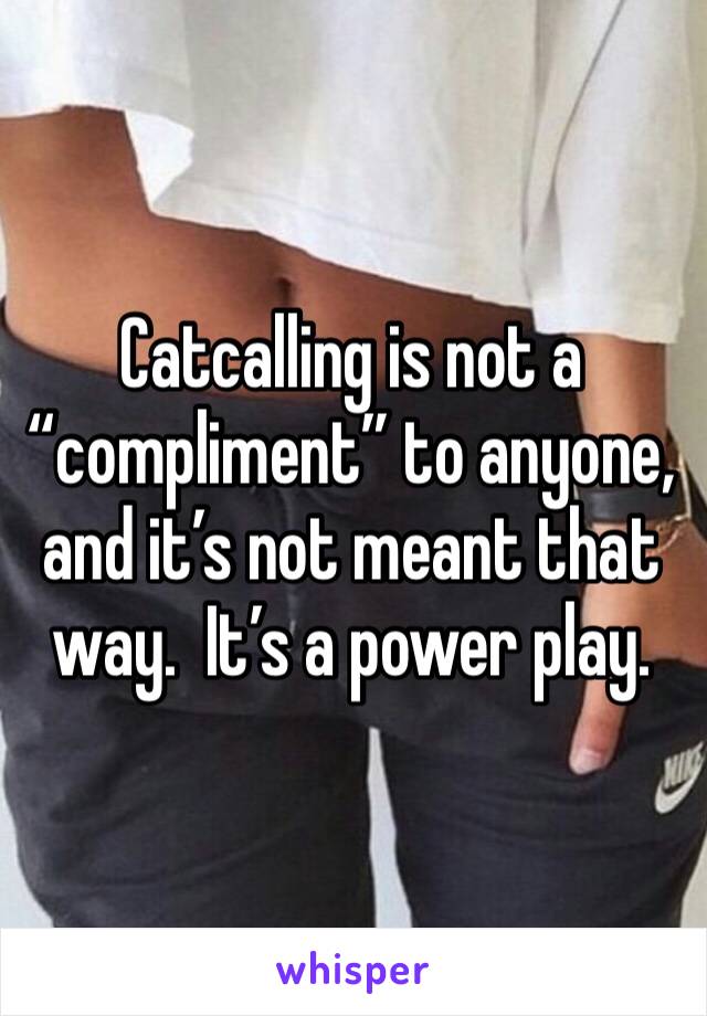 Catcalling is not a “compliment” to anyone, and it’s not meant that way.  It’s a power play.