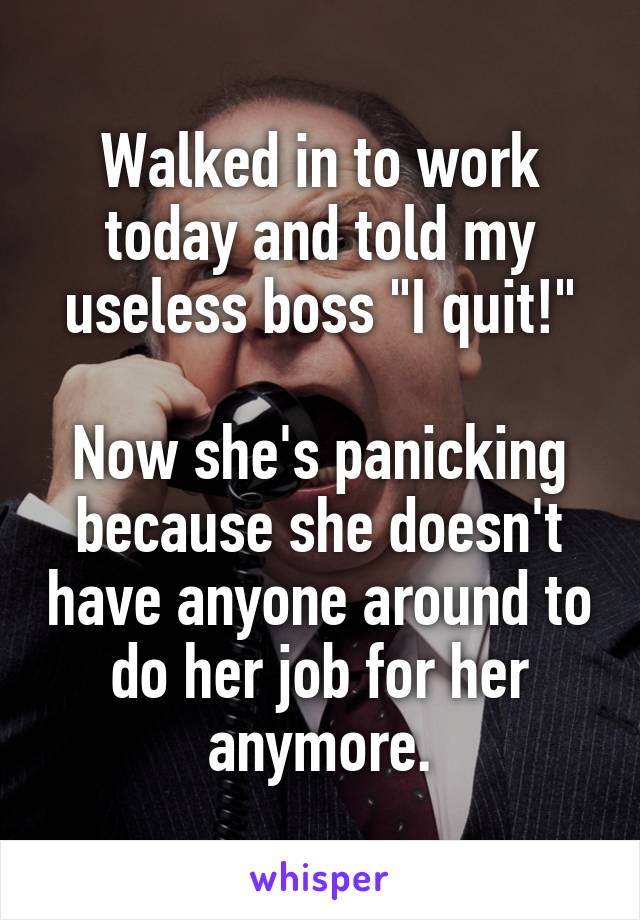 Walked in to work today and told my useless boss "I quit!"

Now she's panicking because she doesn't have anyone around to do her job for her anymore.