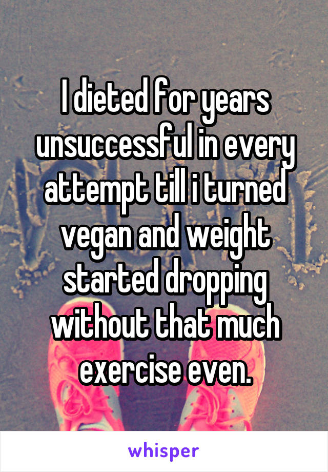 I dieted for years unsuccessful in every attempt till i turned vegan and weight started dropping without that much exercise even.