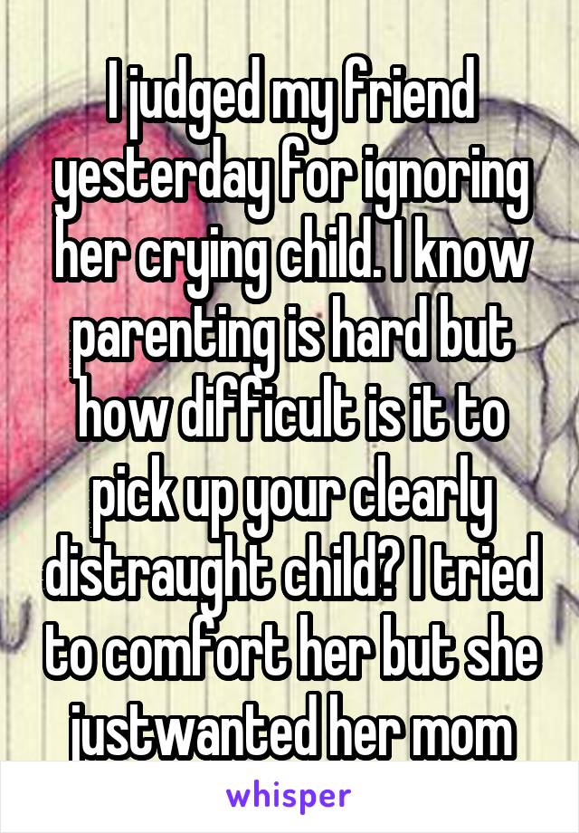 I judged my friend yesterday for ignoring her crying child. I know parenting is hard but how difficult is it to pick up your clearly distraught child? I tried to comfort her but she justwanted her mom