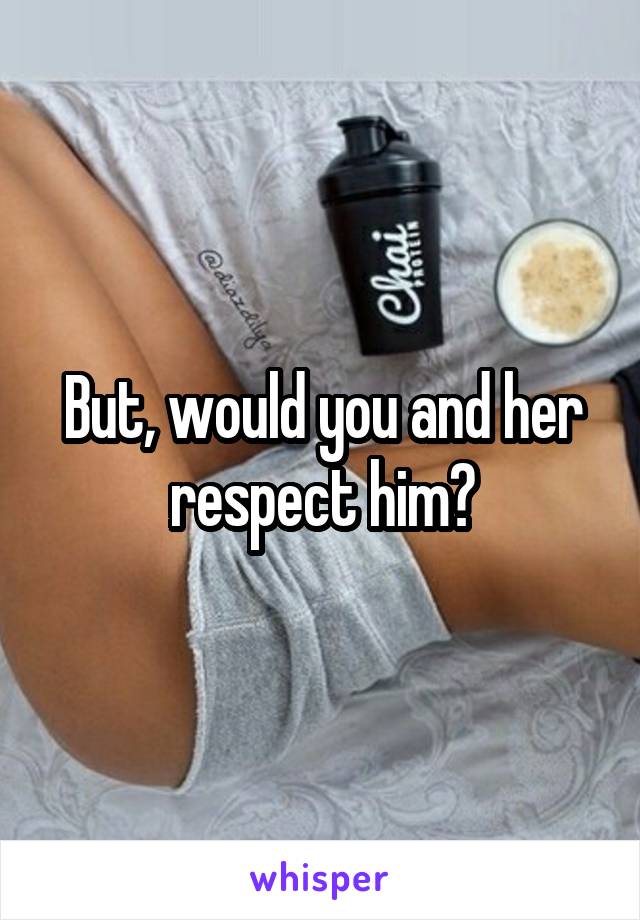 But, would you and her respect him?