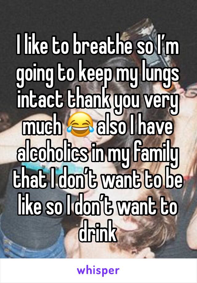 I like to breathe so I’m going to keep my lungs intact thank you very much 😂 also I have alcoholics in my family that I don’t want to be like so I don’t want to drink