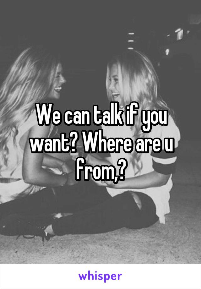 We can talk if you want? Where are u from,?