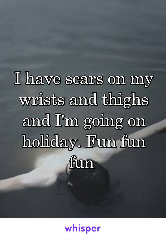 I have scars on my wrists and thighs and I'm going on holiday. Fun fun fun 