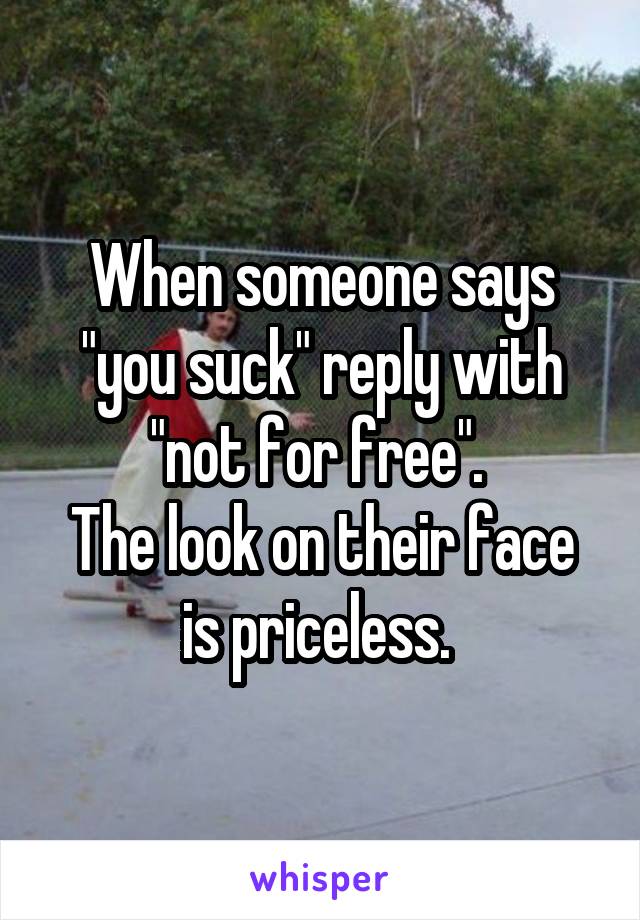 When someone says "you suck" reply with "not for free". 
The look on their face is priceless. 