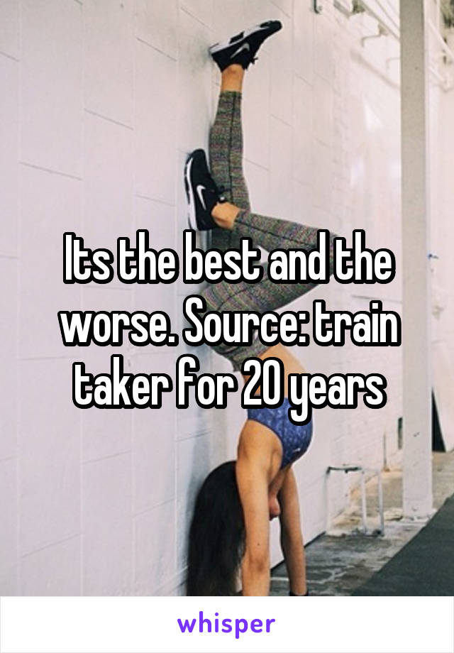 Its the best and the worse. Source: train taker for 20 years