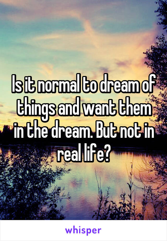 Is it normal to dream of things and want them in the dream. But not in real life?