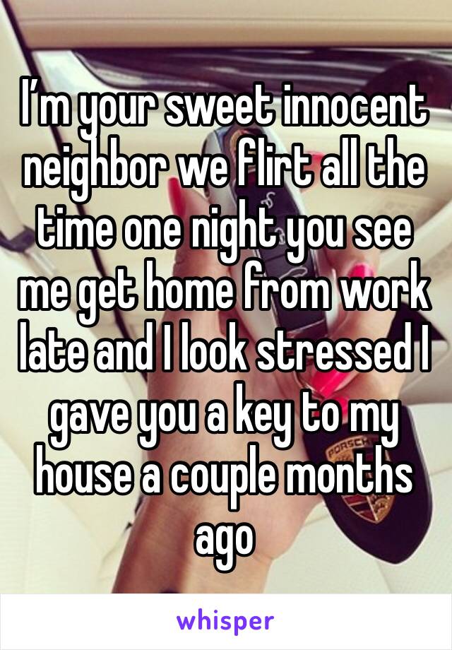 I’m your sweet innocent neighbor we flirt all the time one night you see me get home from work late and I look stressed I gave you a key to my house a couple months ago 