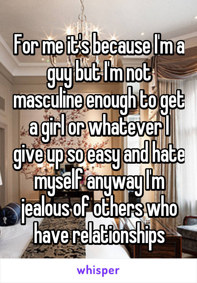 For me it's because I'm a guy but I'm not masculine enough to get a girl or whatever I give up so easy and hate myself anyway I'm jealous of others who have relationships