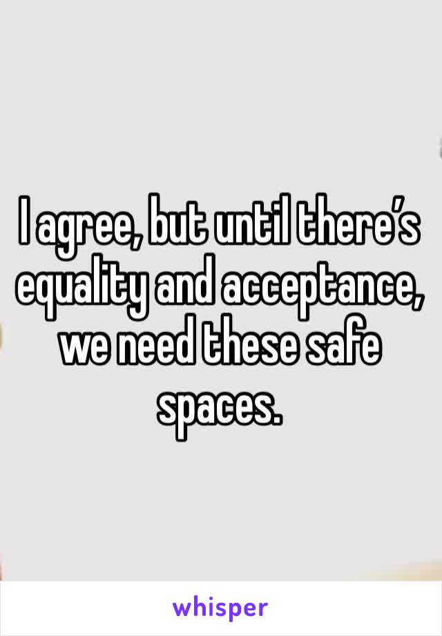 I agree, but until there’s equality and acceptance, we need these safe spaces.