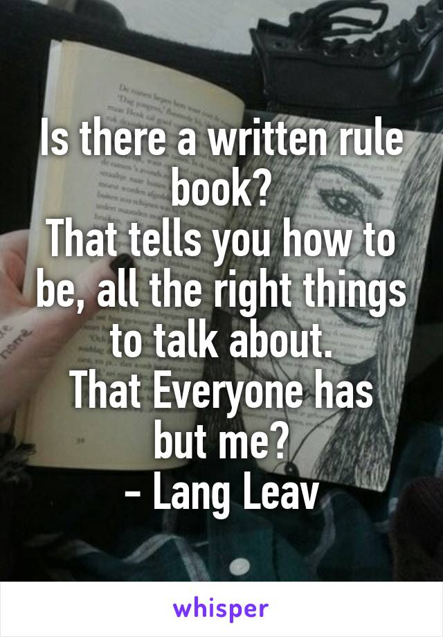 Is there a written rule book?
That tells you how to be, all the right things to talk about.
That Everyone has but me?
- Lang Leav