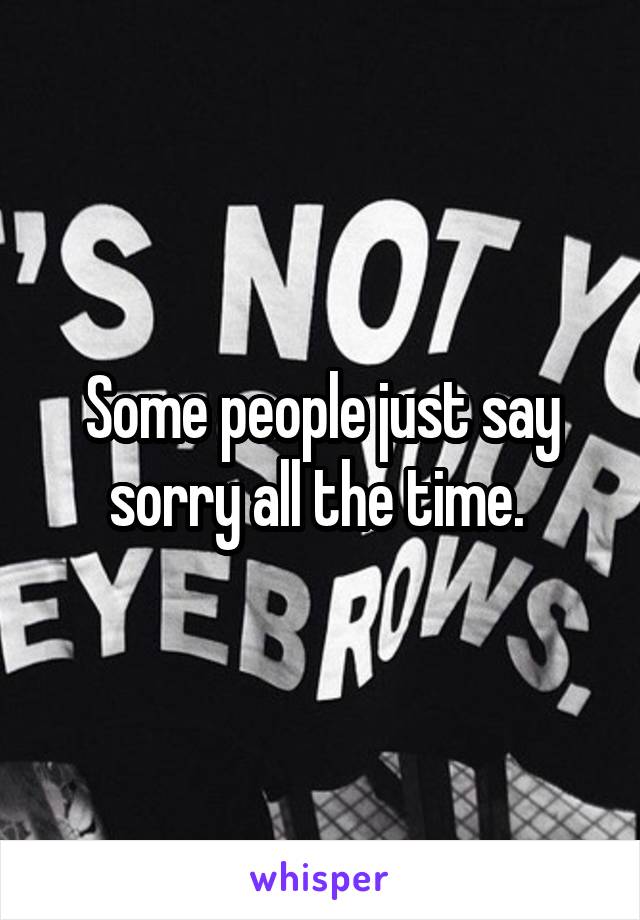 Some people just say sorry all the time. 