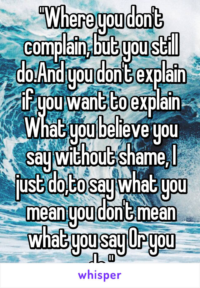 "Where you don't complain, but you still do.And you don't explain if you want to explain
What you believe you say without shame, I just do,to say what you mean you don't mean what you say Or you do."