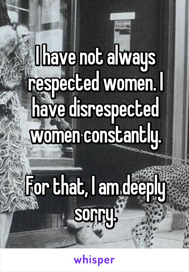 I have not always respected women. I have disrespected women constantly.

For that, I am deeply sorry.