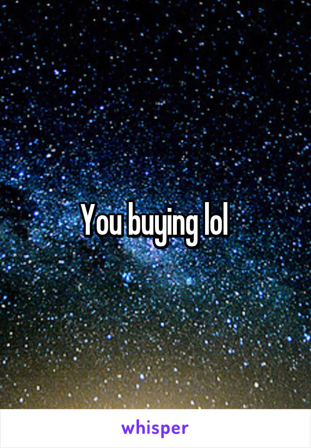 You buying lol 