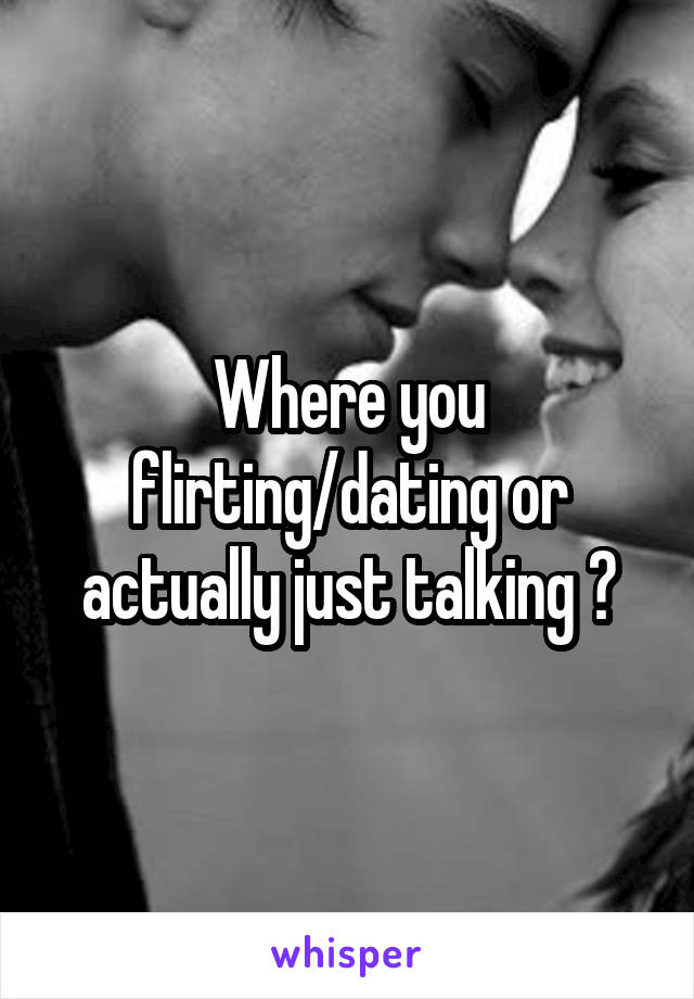Where you flirting/dating or actually just talking ?