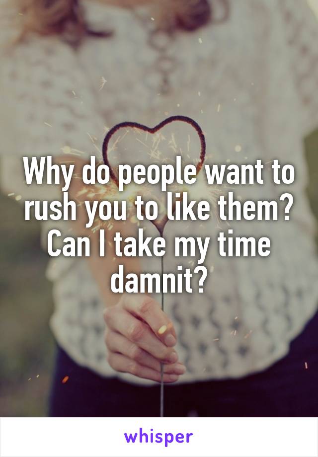 Why do people want to rush you to like them?
Can I take my time damnit?