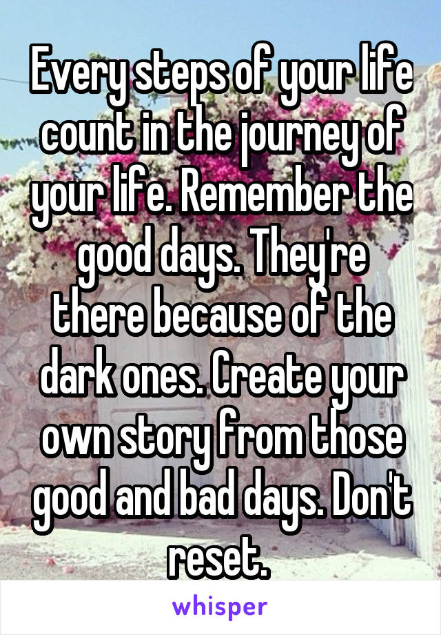 Every steps of your life count in the journey of your life. Remember the good days. They're there because of the dark ones. Create your own story from those good and bad days. Don't reset. 