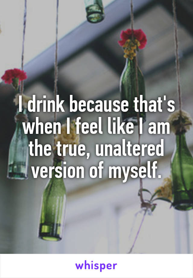 I drink because that's when I feel like I am the true, unaltered version of myself.