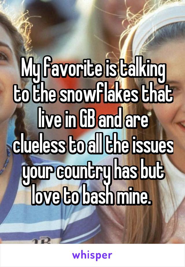 My favorite is talking to the snowflakes that live in GB and are clueless to all the issues your country has but love to bash mine. 