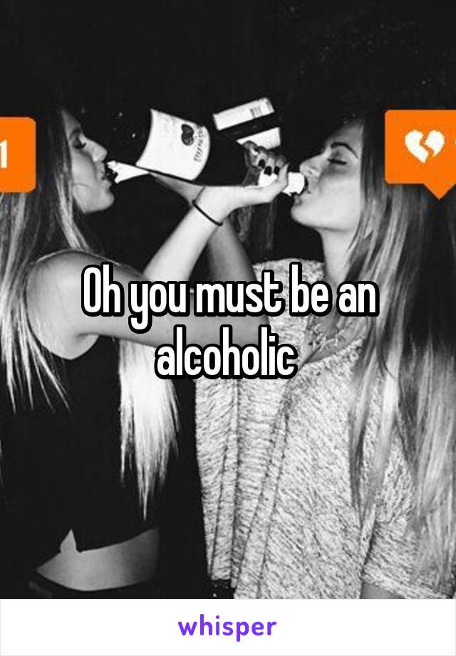 Oh you must be an alcoholic 