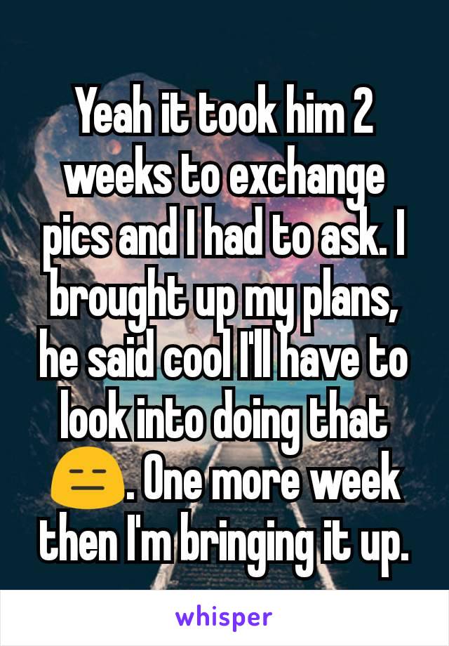 Yeah it took him 2 weeks to exchange pics and I had to ask. I brought up my plans, he said cool I'll have to look into doing that 😑. One more week then I'm bringing it up.