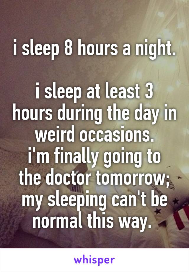 i sleep 8 hours a night. 
i sleep at least 3 hours during the day in weird occasions.
i'm finally going to the doctor tomorrow; my sleeping can't be normal this way. 