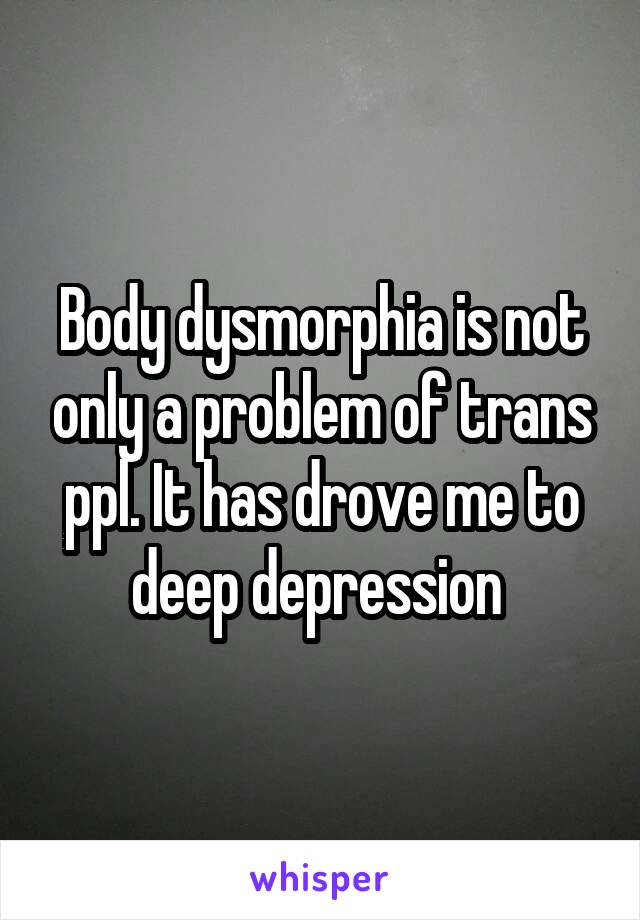 Body dysmorphia is not only a problem of trans ppl. It has drove me to deep depression 