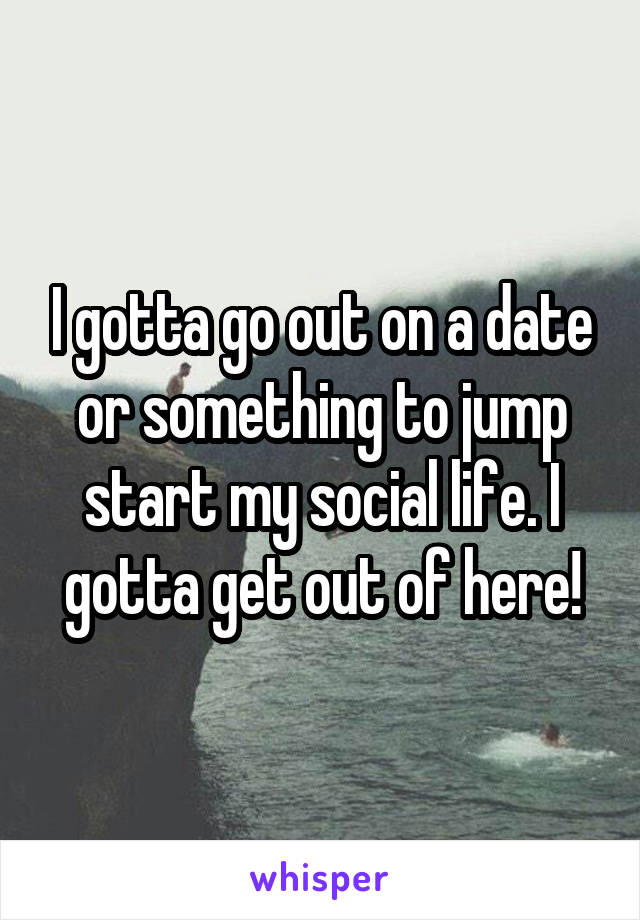 I gotta go out on a date or something to jump start my social life. I gotta get out of here!
