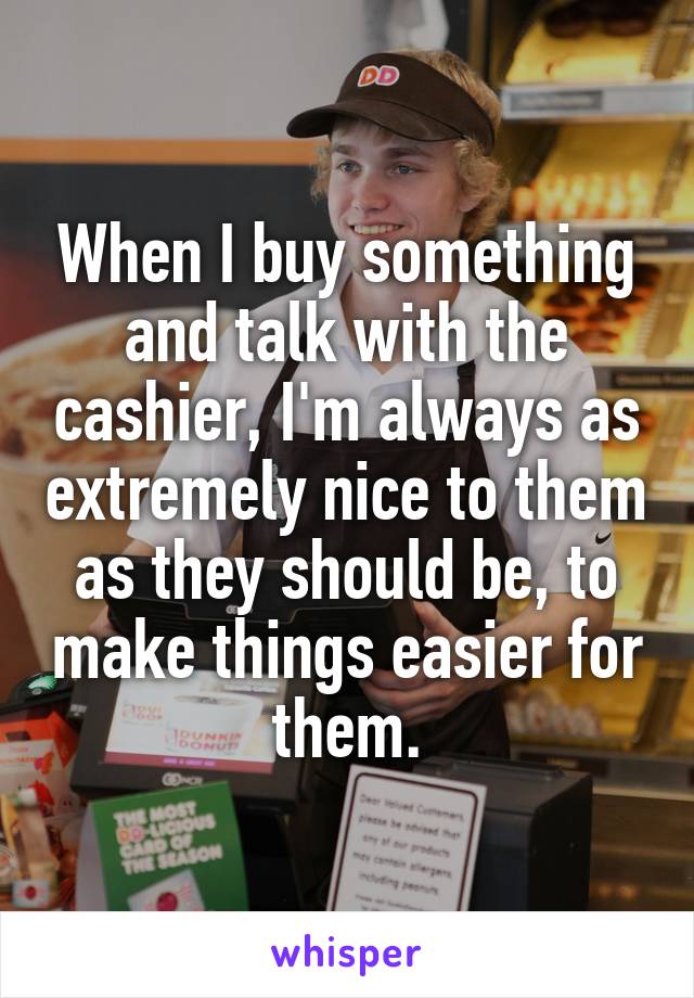 When I buy something and talk with the cashier, I'm always as extremely nice to them as they should be, to make things easier for them.