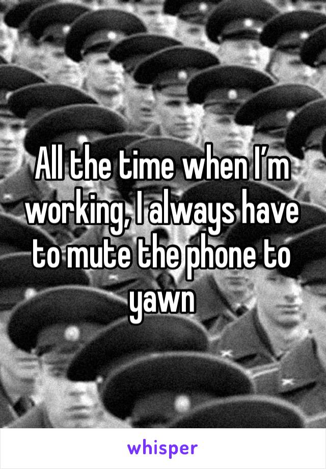 All the time when I’m working, I always have to mute the phone to yawn 