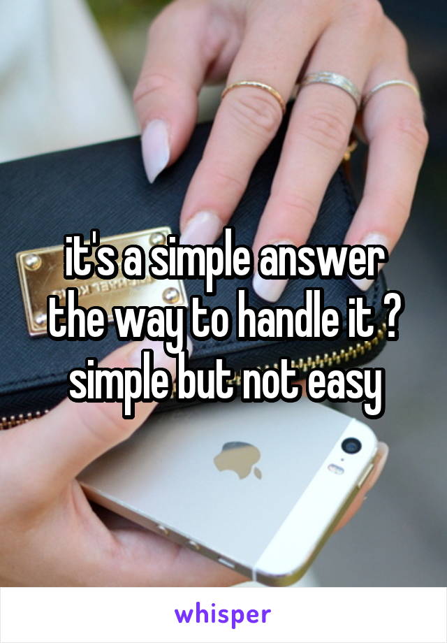 it's a simple answer
the way to handle it ?
simple but not easy
