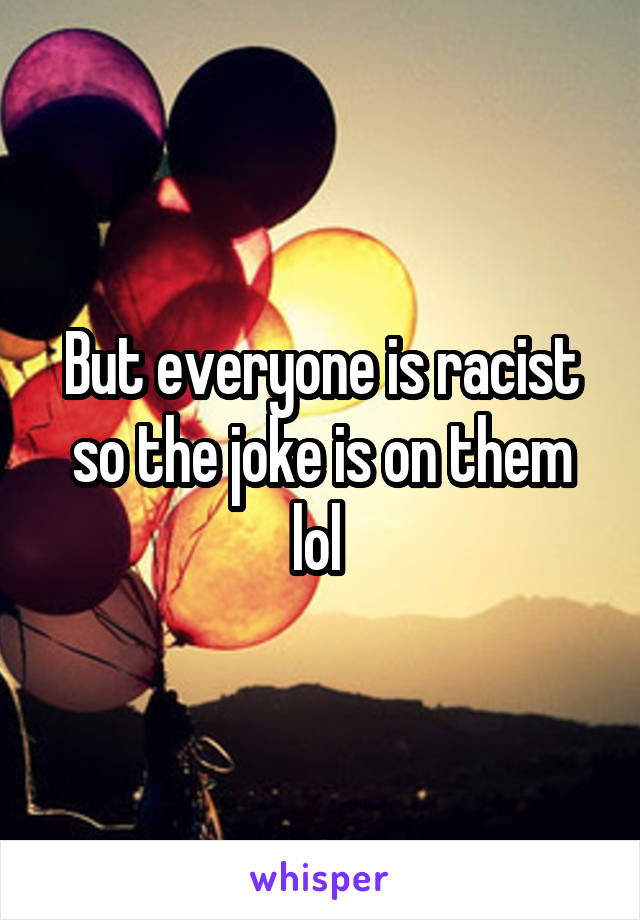 But everyone is racist so the joke is on them lol 