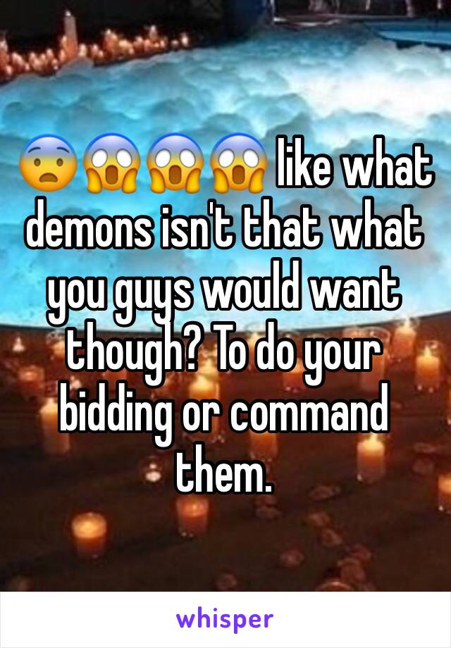 😨😱😱😱 like what demons isn't that what you guys would want though? To do your bidding or command them.