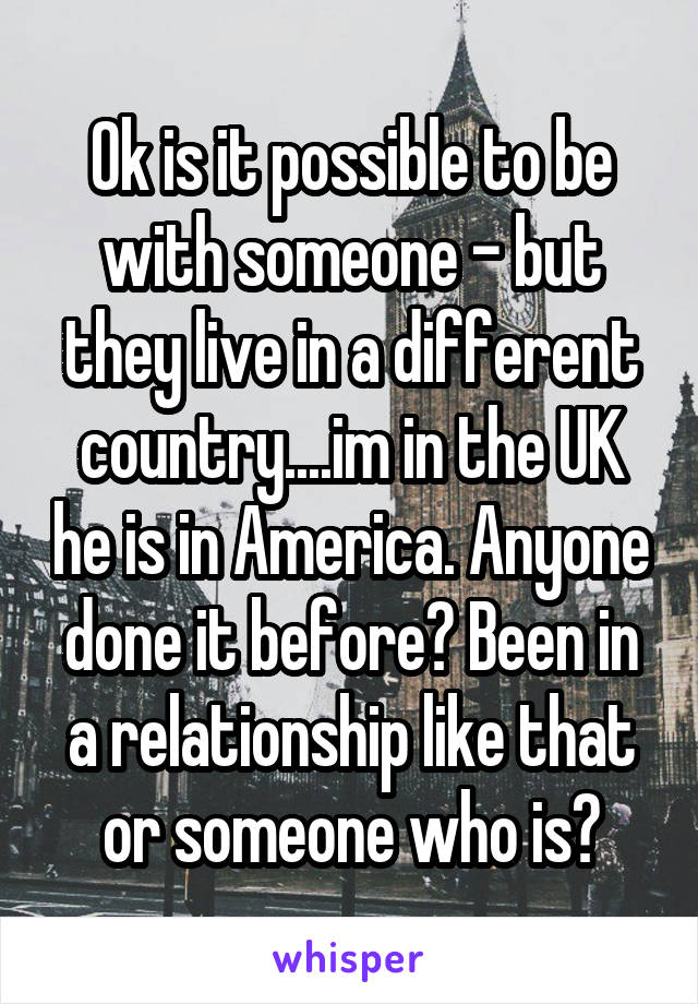 Ok is it possible to be with someone - but they live in a different country....im in the UK he is in America. Anyone done it before? Been in a relationship like that or someone who is?