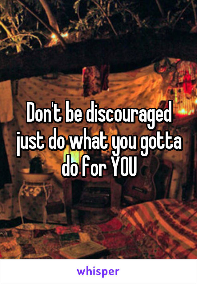 Don't be discouraged just do what you gotta do for YOU