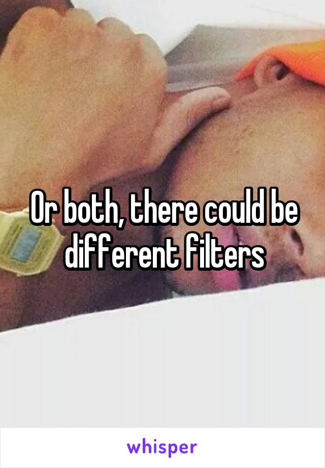 Or both, there could be different filters