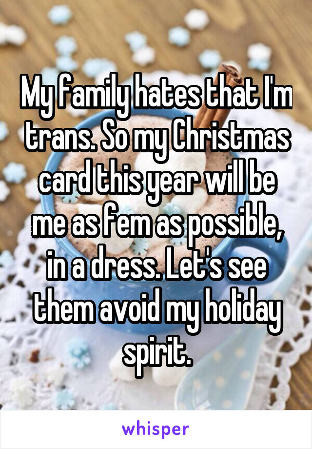 My family hates that I'm trans. So my Christmas card this year will be me as fem as possible, in a dress. Let's see them avoid my holiday spirit.