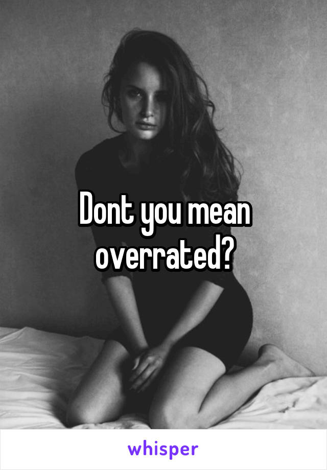 Dont you mean overrated?