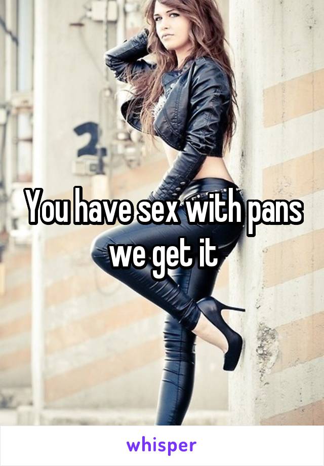 You have sex with pans we get it