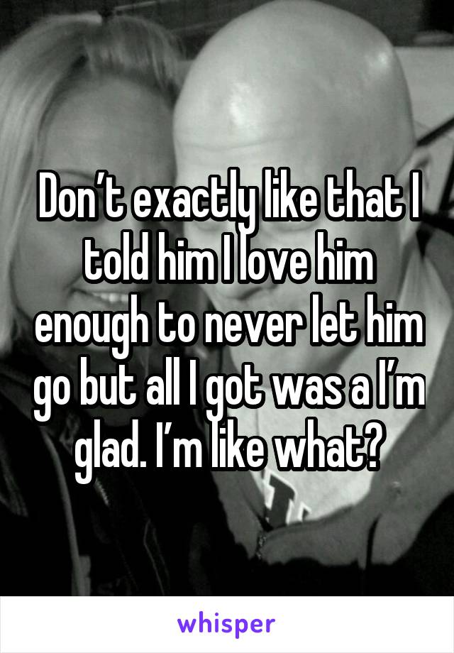 Don’t exactly like that I told him I love him enough to never let him go but all I got was a I’m glad. I’m like what?