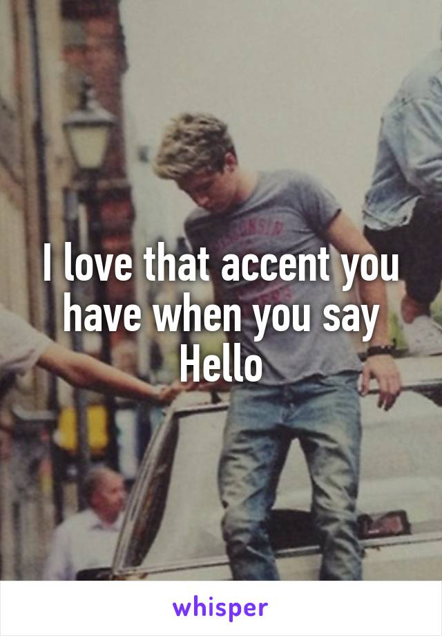 I love that accent you have when you say Hello