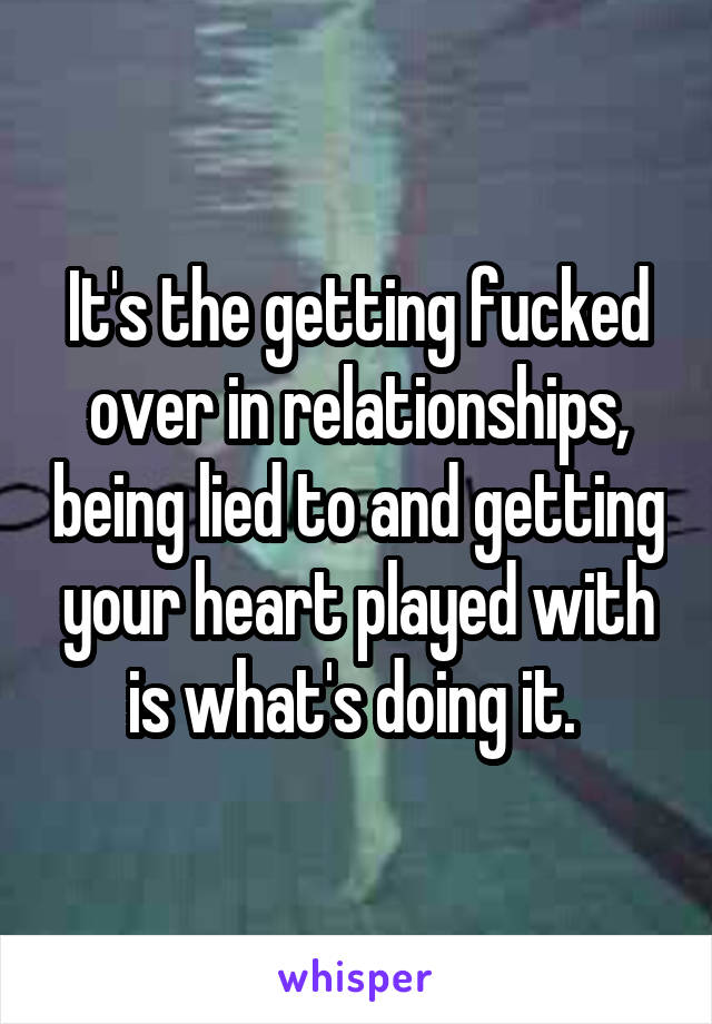 It's the getting fucked over in relationships, being lied to and getting your heart played with is what's doing it. 