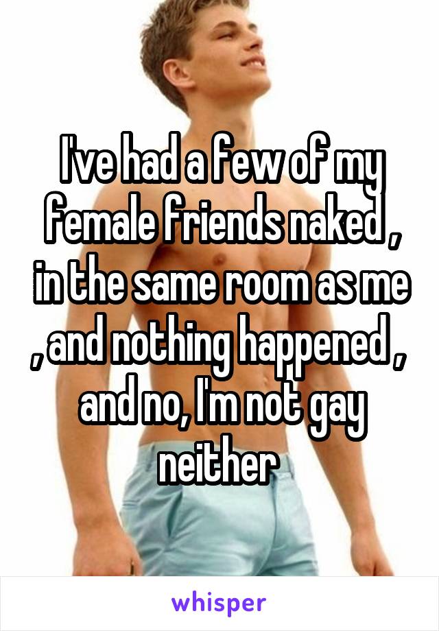 I've had a few of my female friends naked , in the same room as me , and nothing happened ,  and no, I'm not gay neither 