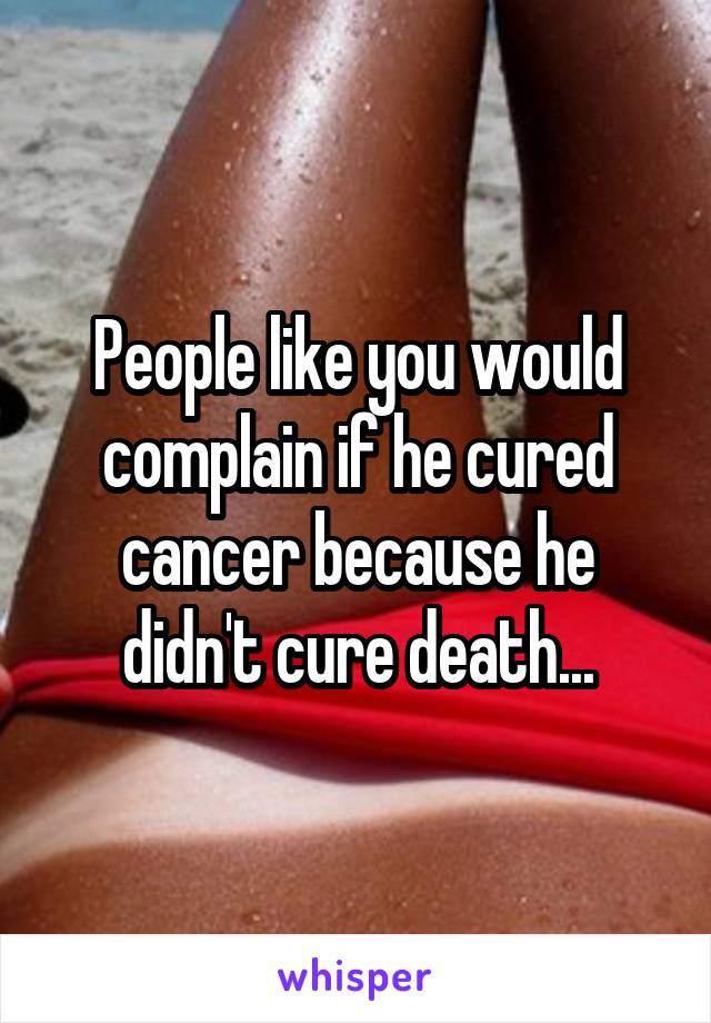 People like you would complain if he cured cancer because he didn't cure death...