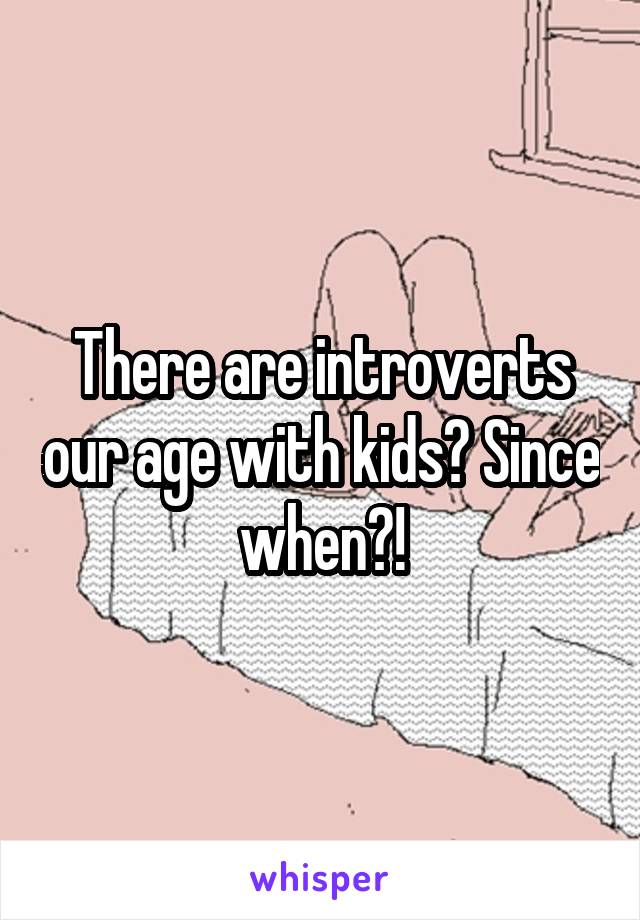 There are introverts our age with kids? Since when?!