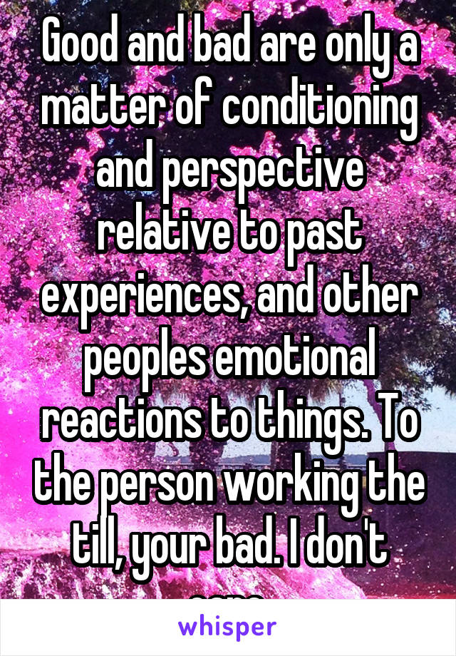 Good and bad are only a matter of conditioning and perspective relative to past experiences, and other peoples emotional reactions to things. To the person working the till, your bad. I don't care.